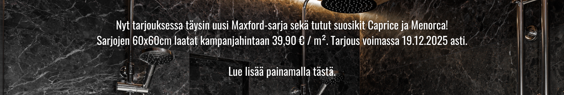 Nyt tarjouksessa täysin uusi Maxford-sarja sekä tutut suosikit Caprice ja Menorca! Sarjojen 60x60cm laatat kampanjahintaan 39,90 € / m?. Tarjous voimassa 19.12.2025 asti.